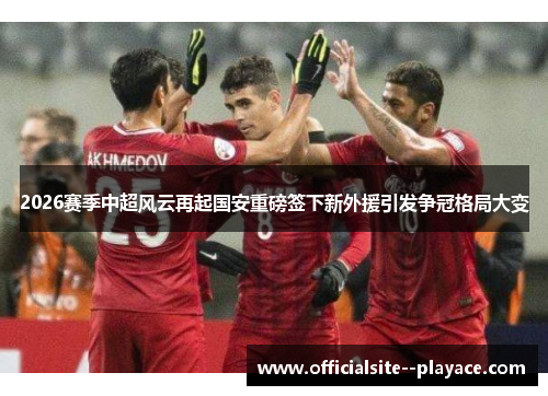 2026赛季中超风云再起国安重磅签下新外援引发争冠格局大变
