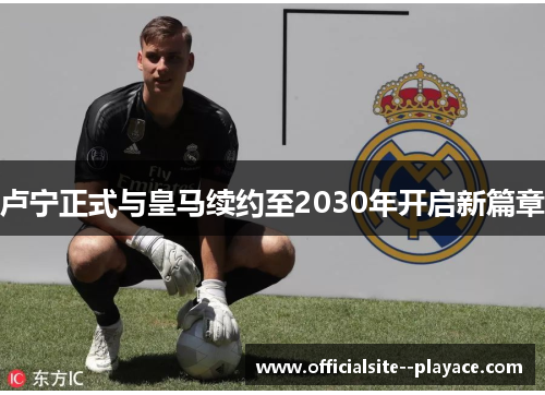 卢宁正式与皇马续约至2030年开启新篇章