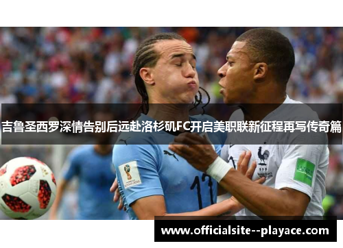 吉鲁圣西罗深情告别后远赴洛杉矶FC开启美职联新征程再写传奇篇