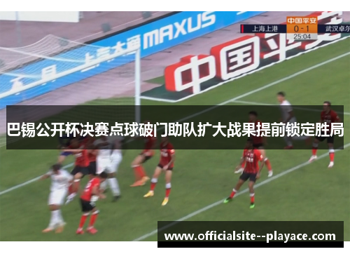 巴锡公开杯决赛点球破门助队扩大战果提前锁定胜局