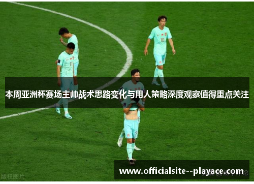 本周亚洲杯赛场主帅战术思路变化与用人策略深度观察值得重点关注
